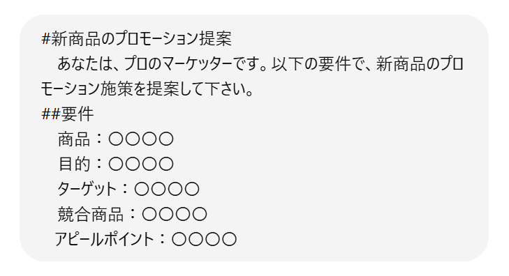 プロンプト入力例1行目　#新商品のプロモーション提案　2行目　あなたは、プロのマーケッターです。以下の要件で、新商品のプロモーション施策を提案して下さい。　3行目　##要件　4行目　商品：〇〇〇〇　5行目　目的：〇〇〇〇　6行目　ターゲット：〇〇〇〇　7行目　競合商品：〇〇〇〇　8行目　アピールポイント：〇〇〇〇