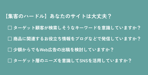 集客のハードル:あなたのサイトは大丈夫? ターゲット顧客が検索しそうなキーワードを意識していますか? 商品に関連するお役立ち情報をブログなどで発信していますか? 小額からでもWeb広告の出稿を検討していますか? ターゲット層のニーズを意識してSNSを活用していますか?