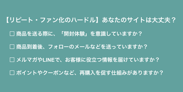 リピート・ファン化のハードル:あなたのサイトは大丈夫?商品を送る際に、「開封体験」を意識していますか?商品到着後、フォローのメールなどを送っていますか?メルマガやLINEで、お客様に役立つ情報を届けていますか?ポイントやクーポンなど、再購入を促す仕組みがありますか?