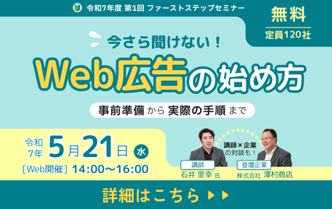 令和7年度第1回ファーストステップセミナー　今さら聞けない！Web広告の始め方（事前準備から実際の手順まで）　無料、定員120社　令和7年5月21日水曜日、14時から16時　Web開催　講師と企業の対談も！講師　石井里幸氏、登壇企業　株式会社澤村商店　詳細はこちら
