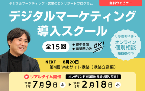 デジタルマーケティング・営業のDXサポートプログラム　無料ウェビナー　デジタルマーケティング導入スクール　全15回　途中参加、希望回のみOK！リアルタイム開催は令和7年7月9日水曜から令和8年2月18日水曜まで。オンデマンド配信で初回から振り返り可能！受講者特典のオンライン個別相談は随時受付中。次回8月20日、第4回 Webサイト戦略（戦略立案編）。