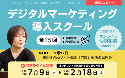 デジタルマーケティング・営業のDXサポートプログラム　無料ウェビナー　デジタルマーケティング導入スクール　全15回　途中参加、希望回のみOK！リアルタイム開催は令和7年7月9日水曜から令和8年2月18日水曜まで。オンデマンド配信で初回から振り返り可能！受講者特典のオンライン個別相談は随時受付中。次回9月17日、第6回 Webサイト戦術（内製と委託の見極め）。