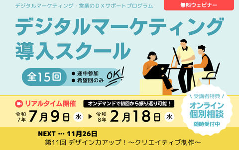 デジタルマーケティング・営業のDXサポートプログラム　無料ウェビナー　デジタルマーケティング導入スクール　全15回　途中参加、希望回のみOK！リアルタイム開催は令和7年7月9日水曜から令和8年2月18日水曜まで。オンデマンド配信で初回から振り返り可能！受講者特典のオンライン個別相談は随時受付中。次回11月26日、第11回 デザイン力アップ！～クリエイティブ制作～。